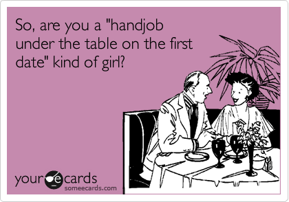 So, are you a "handjob
under the table on the first
date" kind of girl?