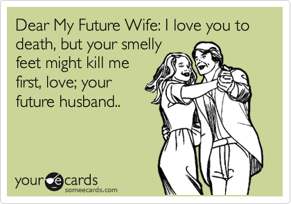 Dear My Future Wife: I love you to death, but your smelly
feet might kill me
first, love; your
future husband..