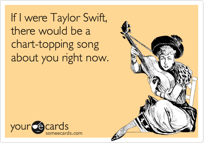 If I were Taylor Swift,
there would be a
chart-topping song
about you right now.