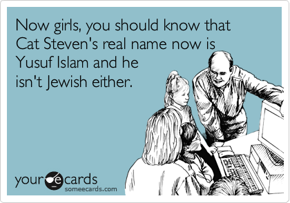 Now girls, you should know that Cat Steven's real name now is Yusuf Islam and he
isn't Jewish either.