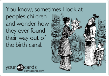 You know, sometimes I look at peoples children
and wonder how
they ever found
their way out of
the birth canal. 