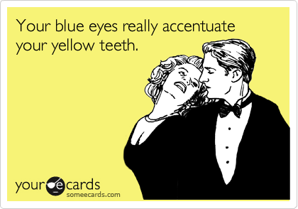 Your blue eyes really accentuate your yellow teeth.