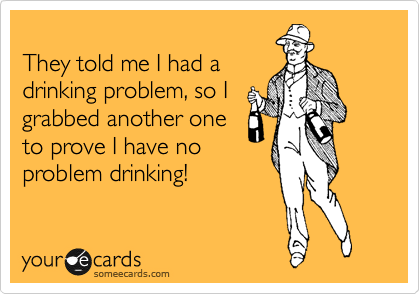 
They told me I had a
drinking problem, so I
grabbed another one
to prove I have no
problem drinking! 