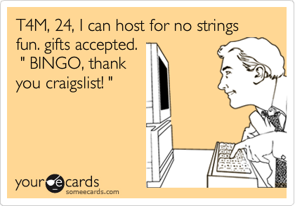 T4M, 24, I can host for no strings fun. gifts accepted.
 " BINGO, thank
you craigslist! "