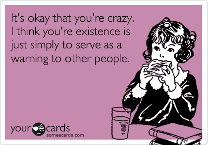 It's okay that you're crazy.
I think you're existence is
just simply to serve as a
warning to other people.
