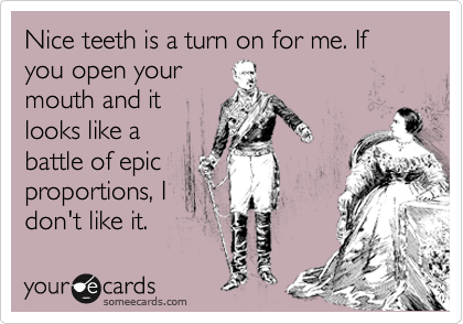 Nice teeth is a turn on for me. If you open your
mouth and it
looks like a
battle of epic
proportions, I
don't like it.