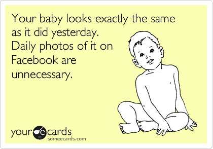 Your baby looks exactly the same as it did yesterday.
Daily photos of it on
Facebook are
unnecessary.