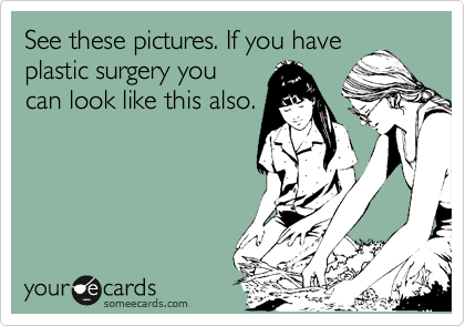 See these pictures. If you have
plastic surgery you
can look like this also.