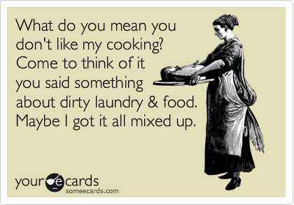 What do you mean you
don't like my cooking?
Come to think of it
you said something
about dirty laundry & food.
Maybe I got it all mixed up.