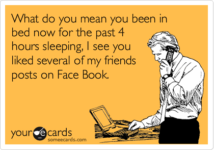 What do you mean you been in bed now for the past 4
hours sleeping, I see you
liked several of my friends
posts on Face Book.