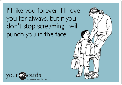 I'll like you forever, I'll love
you for always, but if you
don't stop screaming I will
punch you in the face. 