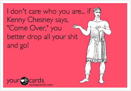 I don't care who you are... if
Kenny Chesney says,
"Come Over," you
better drop all your shit
and go!