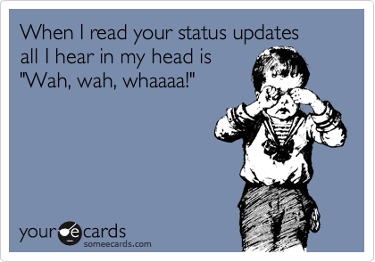 When I read your status updates
all I hear in my head is
"Wah, wah, whaaaa!"