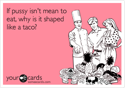 If pussy isn't mean to
eat, why is it shaped
like a taco?
