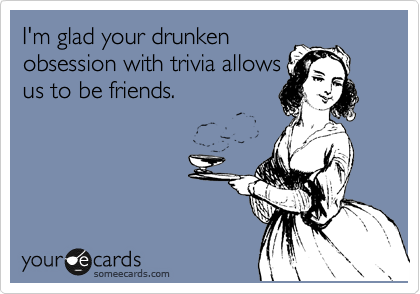 I'm glad your drunken
obsession with trivia allows
us to be friends. 