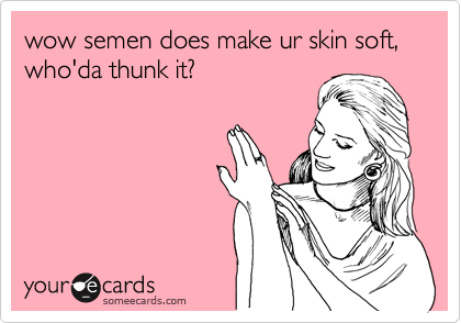 wow semen does make ur skin soft, who'da thunk it?