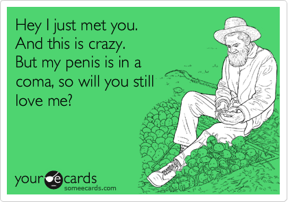 Hey I just met you. 
And this is crazy.
But my penis is in a 
coma, so will you still 
love me?