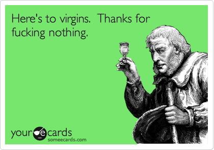 Here's to virgins.  Thanks for
fucking nothing.