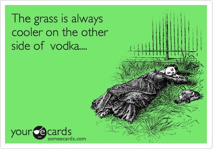 The grass is always 
cooler on the other 
side of  vodka....
