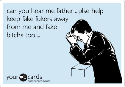 can you hear me father ...plse help keep fake fukers away
from me and fake
bitchs too....