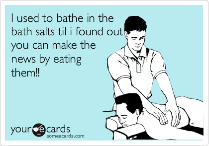I used to bathe in the
bath salts til i found out
you can make the
news by eating
them!!