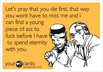 Let's pray that you die first, that way you wont have to miss me and I can find a young
piece of ass to
fuck before I have
 to spend eternity
with you.