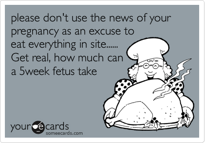 please don't use the news of your pregnancy as an excuse to
eat everything in site......
Get real, how much can
a 5week fetus take  