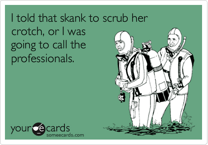 I told that skank to scrub her crotch, or I was
going to call the
professionals.