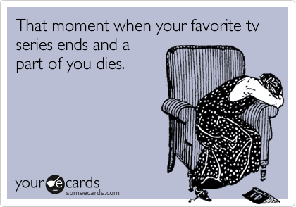 That moment when your favorite tv series ends and a
part of you dies. 