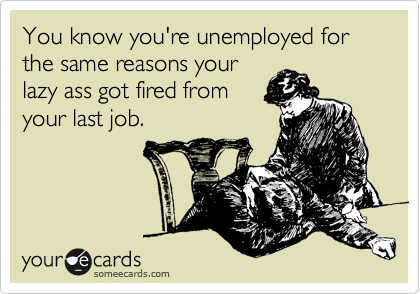 You know you're unemployed for the same reasons your
lazy ass got fired from
your last job.