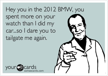 Hey you in the 2012 BMW, you spent more on your
watch than I did my
car...so I dare you to
tailgate me again.