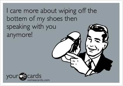 I care more about wiping off the 
bottem of my shoes then
speaking with you
anymore!