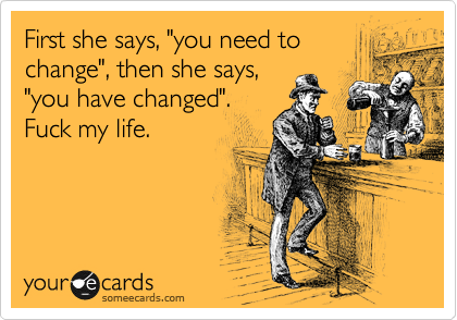 First she says, "you need to
change", then she says,
"you have changed".
Fuck my life.
