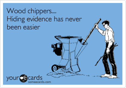 Wood chippers....
Hiding evidence has never
been easier