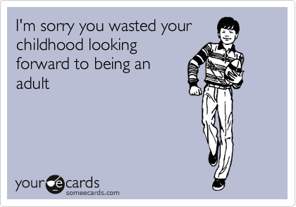 I'm sorry you wasted your
childhood looking
forward to being an
adult