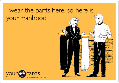 I wear the pants here, so here is
your manhood.