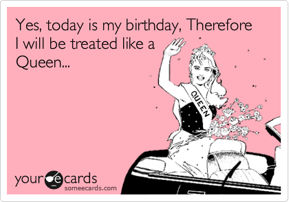 Yes, today is my birthday, Therefore I will be treated like a
Queen...