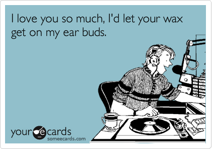 I love you so much, I'd let your wax get on my ear buds. 