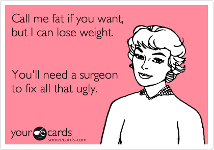 Call me fat if you want,
but I can lose weight.  


You'll need a surgeon
to fix all that ugly.