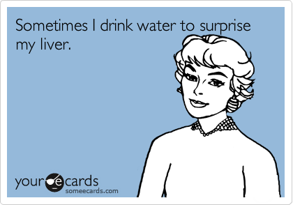 Sometimes I drink water to surprise my liver. 