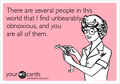 There are several people in this world that I find unbearably obnoxious, and you 
are all of them.
