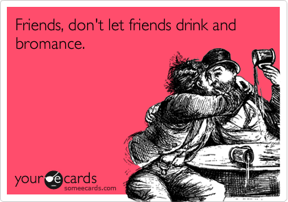 Friends, don't let friends drink and bromance. 