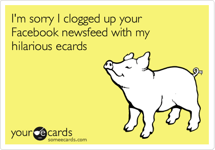 I'm sorry I clogged up your Facebook newsfeed with my hilarious ecards
