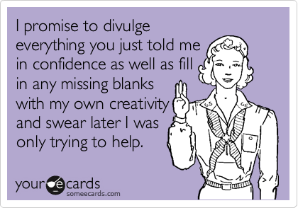 I promise to divulge
everything you just told me
in confidence as well as fill
in any missing blanks
with my own creativity
and swear later I was
only trying to help.