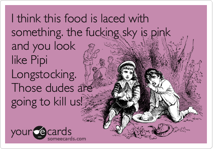 I think this food is laced with something. the fucking sky is pink and you look
like Pipi
Longstocking.
Those dudes are
going to kill us!