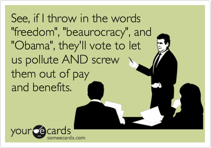 See, if I throw in the words "freedom", "beaurocracy", and
"Obama", they'll vote to let
us pollute AND screw
them out of pay
and benefits.