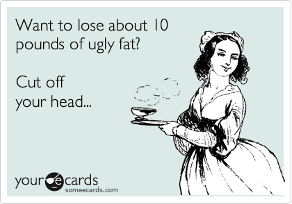 Want to lose about 10
pounds of ugly fat?

Cut off
your head...