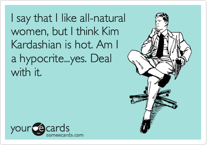 I say that I like all-natural
women, but I think Kim
Kardashian is hot. Am I
a hypocrite...yes. Deal
with it.