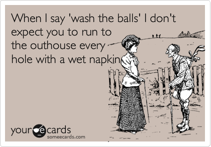 When I say 'wash the balls' I don't expect you to run to 
the outhouse every 
hole with a wet napkin

