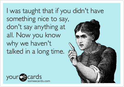 I was taught that if you didn't have something nice to say,
don't say anything at
all. Now you know
why we haven't
talked in a long time.